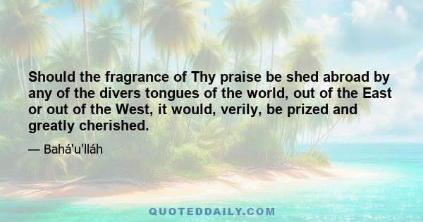 Should the fragrance of Thy praise be shed abroad by any of the divers tongues of the world, out of the East or out of the West, it would, verily, be prized and greatly cherished.