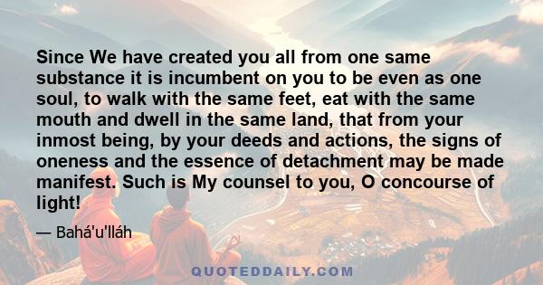 Since We have created you all from one same substance it is incumbent on you to be even as one soul, to walk with the same feet, eat with the same mouth and dwell in the same land, that from your inmost being, by your