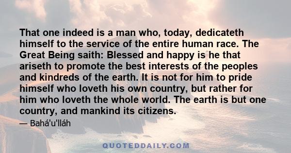 That one indeed is a man who, today, dedicateth himself to the service of the entire human race. The Great Being saith: Blessed and happy is he that ariseth to promote the best interests of the peoples and kindreds of