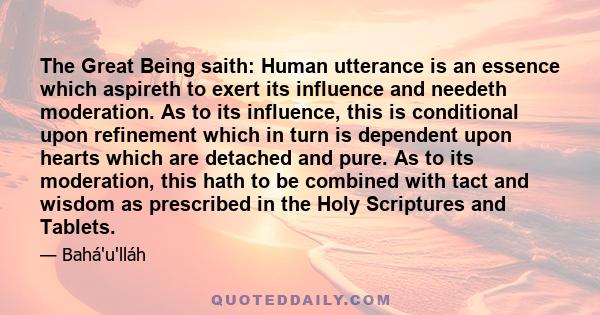 The Great Being saith: Human utterance is an essence which aspireth to exert its influence and needeth moderation. As to its influence, this is conditional upon refinement which in turn is dependent upon hearts which