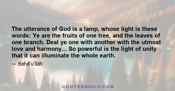 The utterance of God is a lamp, whose light is these words: Ye are the fruits of one tree, and the leaves of one branch. Deal ye one with another with the utmost love and harmony... So powerful is the light of unity