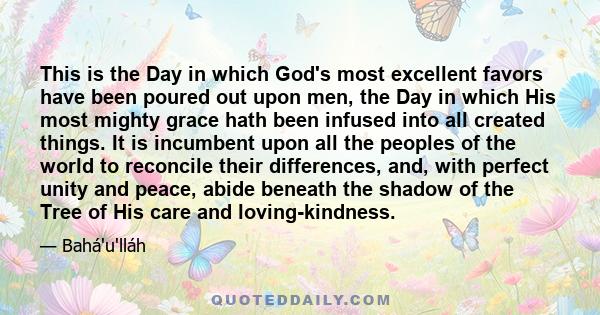 This is the Day in which God's most excellent favors have been poured out upon men, the Day in which His most mighty grace hath been infused into all created things. It is incumbent upon all the peoples of the world to