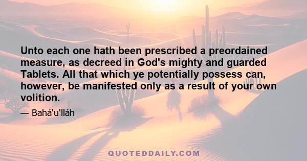 Unto each one hath been prescribed a preordained measure, as decreed in God's mighty and guarded Tablets. All that which ye potentially possess can, however, be manifested only as a result of your own volition.