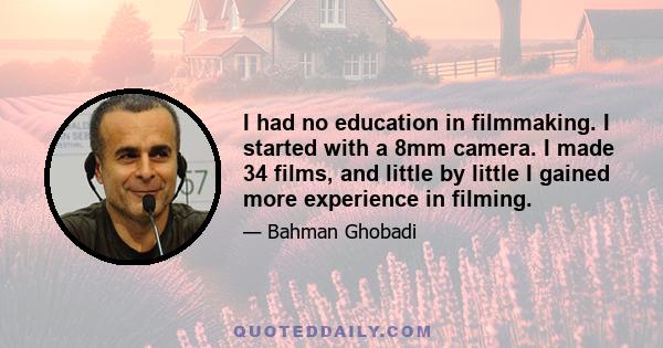 I had no education in filmmaking. I started with a 8mm camera. I made 34 films, and little by little I gained more experience in filming.