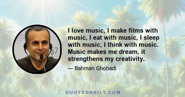 I love music, I make films with music, I eat with music, I sleep with music, I think with music. Music makes me dream, it strengthens my creativity.