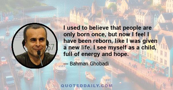 I used to believe that people are only born once, but now I feel I have been reborn, like I was given a new life. I see myself as a child, full of energy and hope.