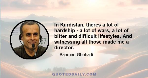 In Kurdistan, theres a lot of hardship - a lot of wars, a lot of bitter and difficult lifestyles. And witnessing all those made me a director.