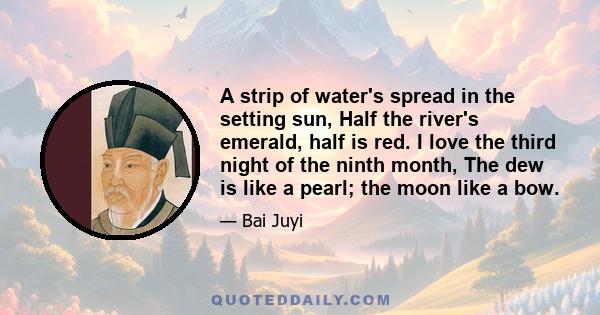 A strip of water's spread in the setting sun, Half the river's emerald, half is red. I love the third night of the ninth month, The dew is like a pearl; the moon like a bow.