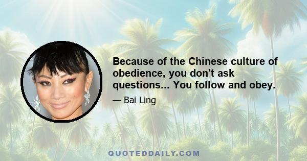 Because of the Chinese culture of obedience, you don't ask questions... You follow and obey.