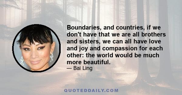 Boundaries, and countries, if we don't have that we are all brothers and sisters, we can all have love and joy and compassion for each other: the world would be much more beautiful.