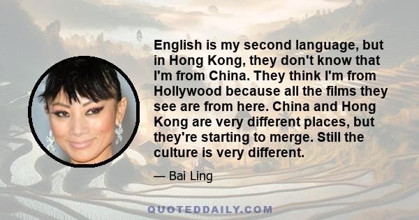 English is my second language, but in Hong Kong, they don't know that I'm from China. They think I'm from Hollywood because all the films they see are from here. China and Hong Kong are very different places, but