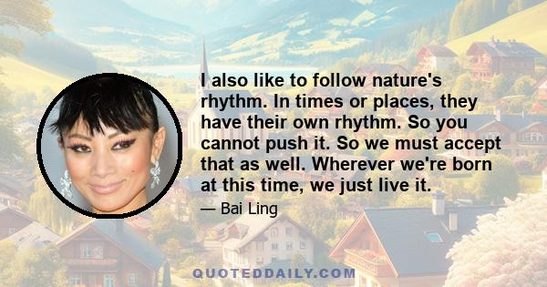 I also like to follow nature's rhythm. In times or places, they have their own rhythm. So you cannot push it. So we must accept that as well. Wherever we're born at this time, we just live it.