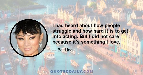 I had heard about how people struggle and how hard it is to get into acting. But I did not care because it's something I love.