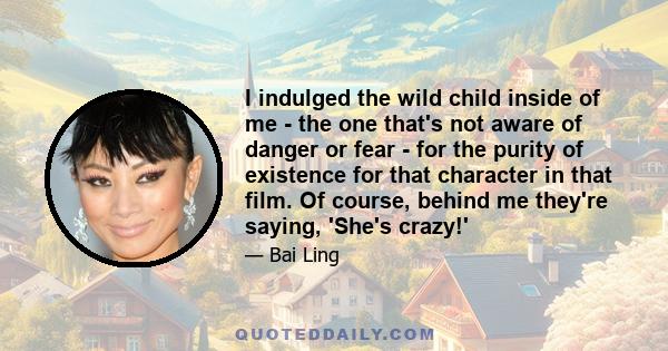 I indulged the wild child inside of me - the one that's not aware of danger or fear - for the purity of existence for that character in that film. Of course, behind me they're saying, 'She's crazy!'