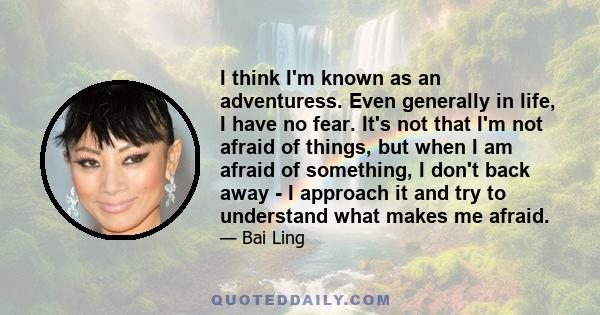 I think I'm known as an adventuress. Even generally in life, I have no fear. It's not that I'm not afraid of things, but when I am afraid of something, I don't back away - I approach it and try to understand what makes