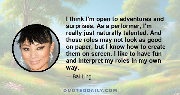 I think I'm open to adventures and surprises. As a performer, I'm really just naturally talented. And those roles may not look as good on paper, but I know how to create them on screen. I like to have fun and interpret