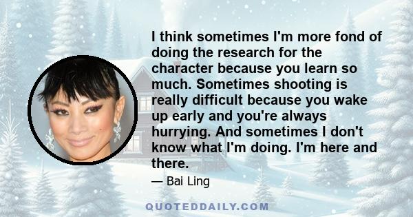 I think sometimes I'm more fond of doing the research for the character because you learn so much. Sometimes shooting is really difficult because you wake up early and you're always hurrying. And sometimes I don't know