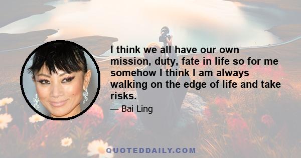 I think we all have our own mission, duty, fate in life so for me somehow I think I am always walking on the edge of life and take risks.