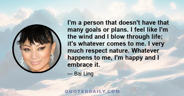 I'm a person that doesn't have that many goals or plans. I feel like I'm the wind and I blow through life; it's whatever comes to me. I very much respect nature. Whatever happens to me, I'm happy and I embrace it.