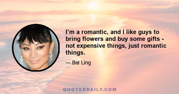 I’m a romantic, and I like guys to bring flowers and buy some gifts - not expensive things, just romantic things.