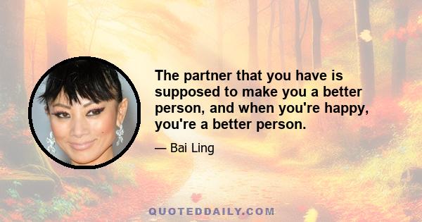 The partner that you have is supposed to make you a better person, and when you're happy, you're a better person.