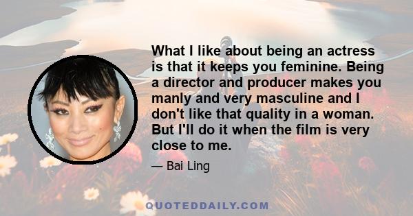 What I like about being an actress is that it keeps you feminine. Being a director and producer makes you manly and very masculine and I don't like that quality in a woman. But I'll do it when the film is very close to