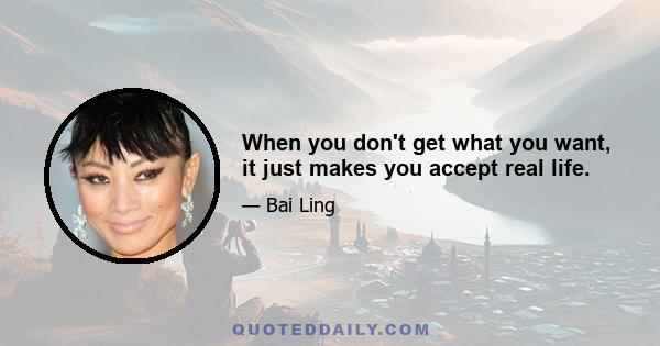 When you don't get what you want, it just makes you accept real life.