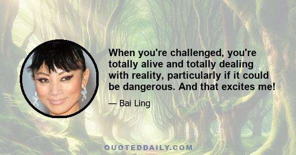 When you're challenged, you're totally alive and totally dealing with reality, particularly if it could be dangerous. And that excites me!