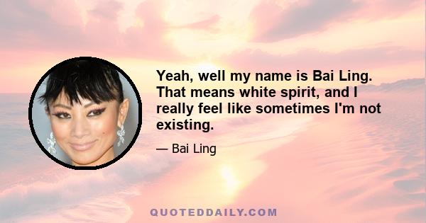 Yeah, well my name is Bai Ling. That means white spirit, and I really feel like sometimes I'm not existing.