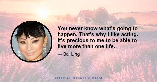 You never know what's going to happen. That's why I like acting. It's precious to me to be able to live more than one life.