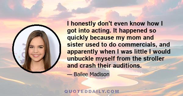 I honestly don't even know how I got into acting. It happened so quickly because my mom and sister used to do commercials, and apparently when I was little I would unbuckle myself from the stroller and crash their