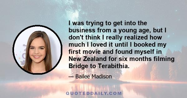 I was trying to get into the business from a young age, but I don't think I really realized how much I loved it until I booked my first movie and found myself in New Zealand for six months filming Bridge to Terabithia.