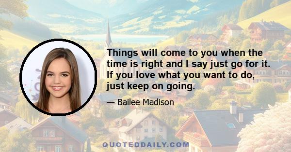 Things will come to you when the time is right and I say just go for it. If you love what you want to do, just keep on going.