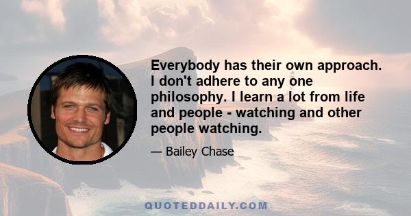 Everybody has their own approach. I don't adhere to any one philosophy. I learn a lot from life and people - watching and other people watching.