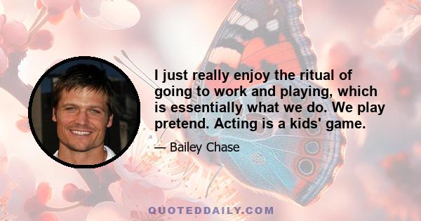 I just really enjoy the ritual of going to work and playing, which is essentially what we do. We play pretend. Acting is a kids' game.