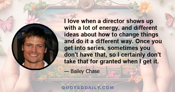 I love when a director shows up with a lot of energy, and different ideas about how to change things and do it a different way. Once you get into series, sometimes you don't have that, so I certainly don't take that for 