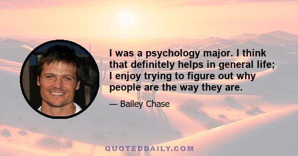 I was a psychology major. I think that definitely helps in general life; I enjoy trying to figure out why people are the way they are.