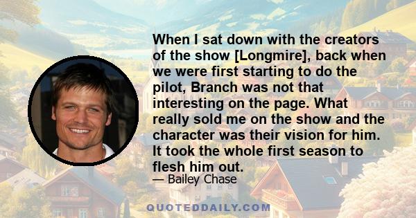 When I sat down with the creators of the show [Longmire], back when we were first starting to do the pilot, Branch was not that interesting on the page. What really sold me on the show and the character was their vision 