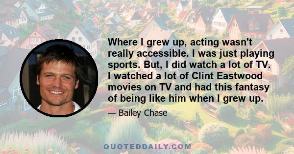 Where I grew up, acting wasn't really accessible. I was just playing sports. But, I did watch a lot of TV. I watched a lot of Clint Eastwood movies on TV and had this fantasy of being like him when I grew up.