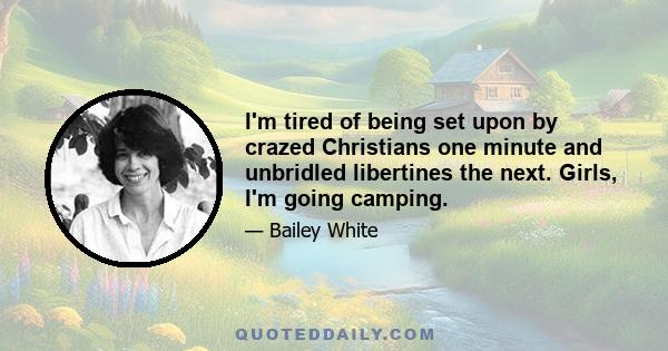 I'm tired of being set upon by crazed Christians one minute and unbridled libertines the next. Girls, I'm going camping.