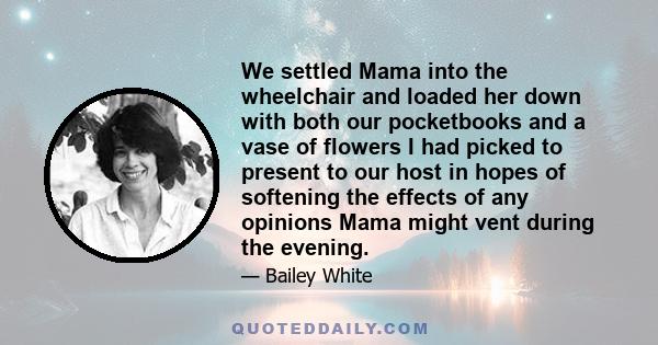 We settled Mama into the wheelchair and loaded her down with both our pocketbooks and a vase of flowers I had picked to present to our host in hopes of softening the effects of any opinions Mama might vent during the