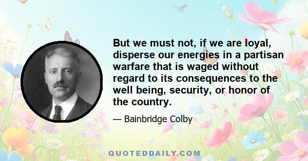 But we must not, if we are loyal, disperse our energies in a partisan warfare that is waged without regard to its consequences to the well being, security, or honor of the country.