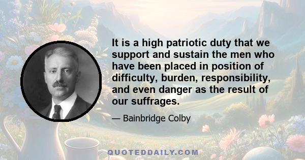 It is a high patriotic duty that we support and sustain the men who have been placed in position of difficulty, burden, responsibility, and even danger as the result of our suffrages.