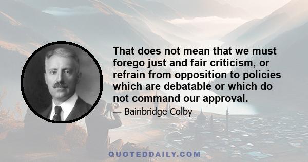 That does not mean that we must forego just and fair criticism, or refrain from opposition to policies which are debatable or which do not command our approval.