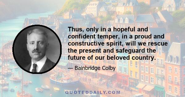 Thus, only in a hopeful and confident temper, in a proud and constructive spirit, will we rescue the present and safeguard the future of our beloved country.