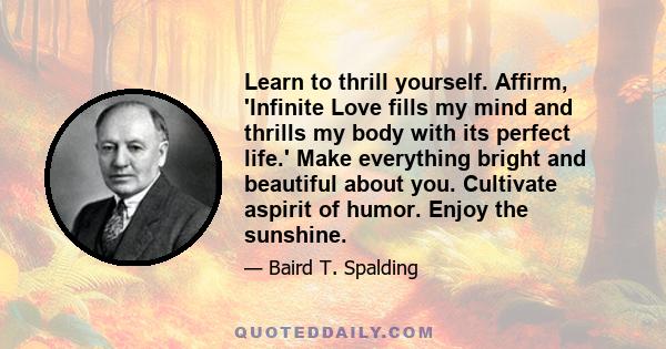 Learn to thrill yourself. Affirm, 'Infinite Love fills my mind and thrills my body with its perfect life.' Make everything bright and beautiful about you. Cultivate aspirit of humor. Enjoy the sunshine.