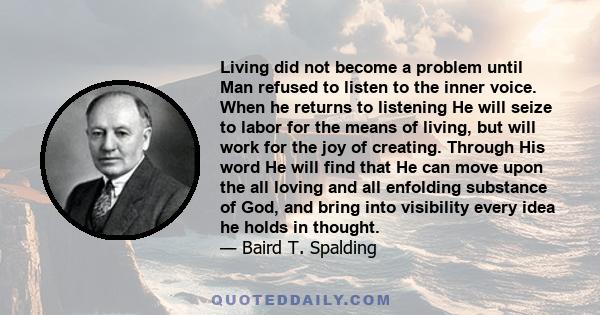 Living did not become a problem until Man refused to listen to the inner voice. When he returns to listening He will seize to labor for the means of living, but will work for the joy of creating. Through His word He