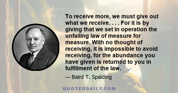 To receive more, we must give out what we receive. . . . For it is by giving that we set in operation the unfailing law of measure for measure. With no thought of receiving, it is impossible to avoid receiving, for the