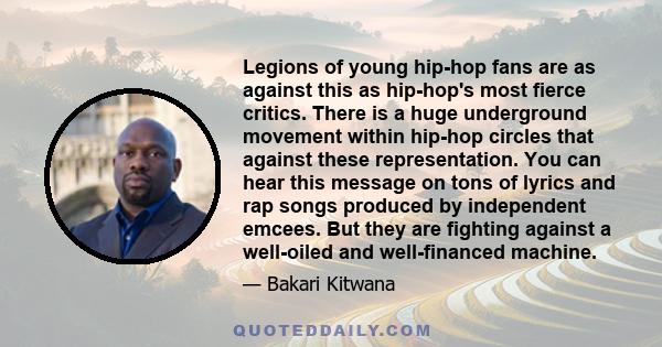 Legions of young hip-hop fans are as against this as hip-hop's most fierce critics. There is a huge underground movement within hip-hop circles that against these representation. You can hear this message on tons of