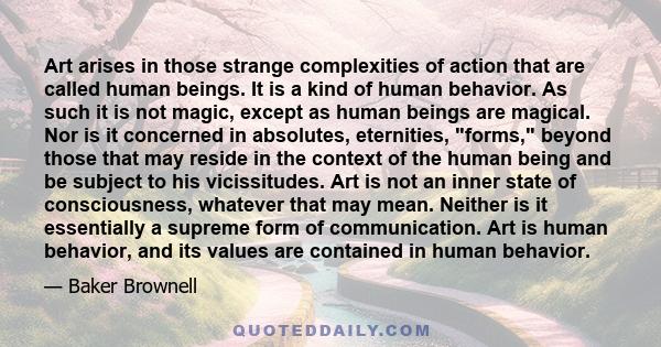 Art arises in those strange complexities of action that are called human beings. It is a kind of human behavior. As such it is not magic, except as human beings are magical. Nor is it concerned in absolutes, eternities, 